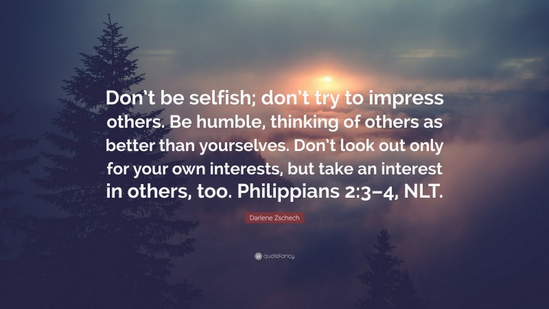 Darlene Zschech Quote: “Don’t be selfish; don’t try to impress others. Be humble, thinking of others as better than yourselves. Don’t look out only for your own interests, but take an interest in others, too. Philippians 2:3–4, NLT.”