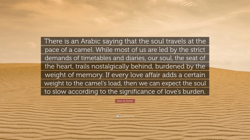Alain de Botton Quote: “There is an Arabic saying that the soul travels at the pace of a camel. While most of us are led by the strict demands of timetables and diaries, our soul, the seat of the heart, trails nostalgically behind, burdened by the weight of memory. If every love affair adds a certain weight to the camel’s load, then we can expect the soul to slow according to the significance of love’s burden.”