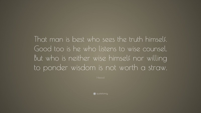 Hesiod Quote: “That man is best who sees the truth himself. Good too is he who listens to wise counsel. But who is neither wise himself nor willing to ponder wisdom is not worth a straw.”