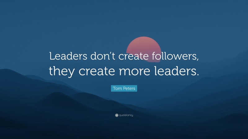 Tom Peters Quote: “Leaders don’t create followers, they create more leaders.”