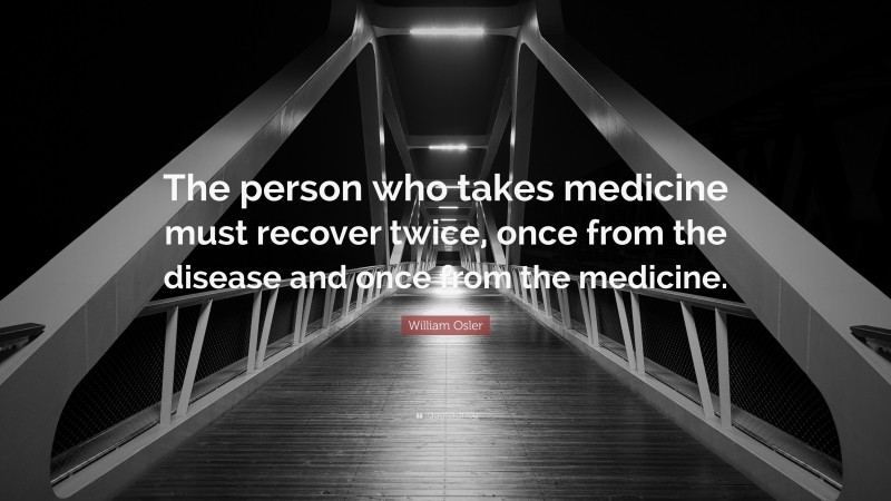 William Osler Quote: “The person who takes medicine must recover twice, once from the disease and once from the medicine.”