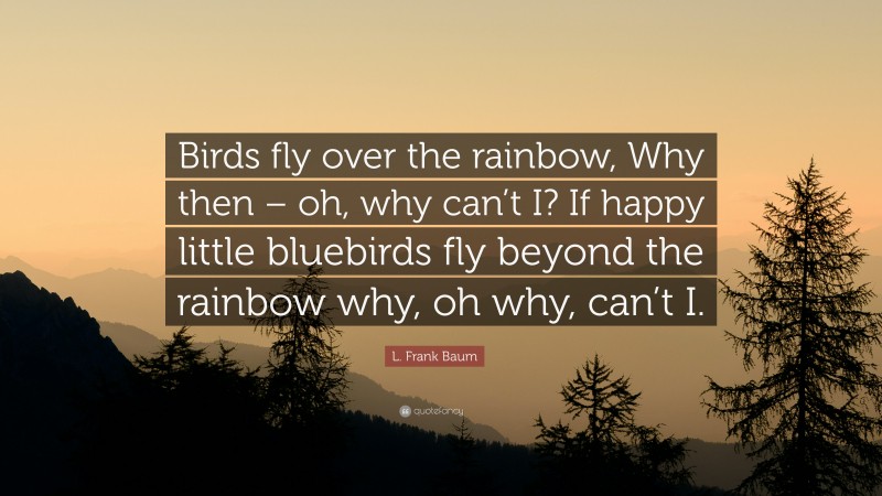 L. Frank Baum Quote: “Birds fly over the rainbow, Why then – oh, why can’t I? If happy little bluebirds fly beyond the rainbow why, oh why, can’t I.”