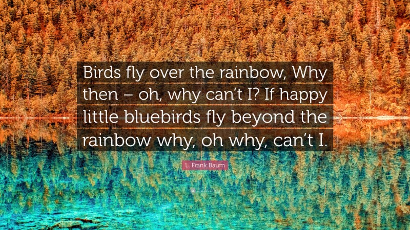 L. Frank Baum Quote: “Birds fly over the rainbow, Why then – oh, why can’t I? If happy little bluebirds fly beyond the rainbow why, oh why, can’t I.”
