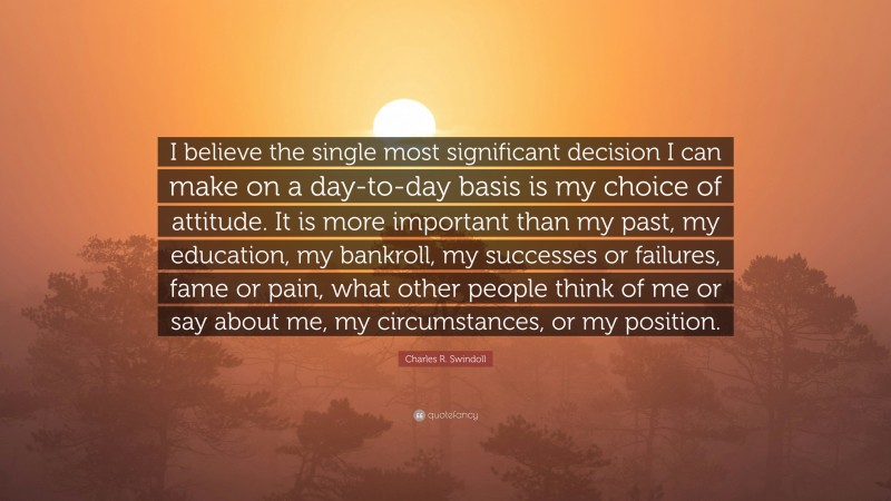 Charles R. Swindoll Quote: “I believe the single most significant decision I can make on a day-to-day basis is my choice of attitude. It is more important than my past, my education, my bankroll, my successes or failures, fame or pain, what other people think of me or say about me, my circumstances, or my position.”