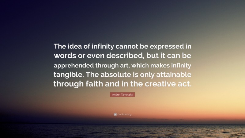 Andrei Tarkovsky Quote: “The idea of infinity cannot be expressed in words or even described, but it can be apprehended through art, which makes infinity tangible. The absolute is only attainable through faith and in the creative act.”