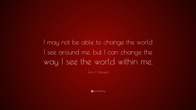John C. Maxwell Quote: “I may not be able to change the world I see around me, but I can change the way I see the world within me.”