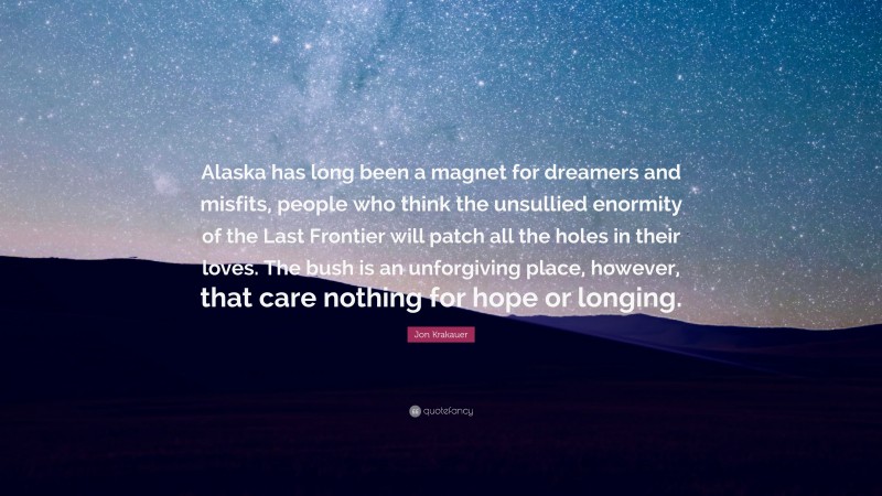 Jon Krakauer Quote: “Alaska has long been a magnet for dreamers and misfits, people who think the unsullied enormity of the Last Frontier will patch all the holes in their loves. The bush is an unforgiving place, however, that care nothing for hope or longing.”