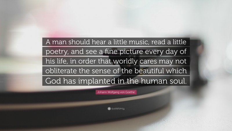 Johann Wolfgang von Goethe Quote: “A man should hear a little music, read a little poetry, and see a fine picture every day of his life, in order that worldly cares may not obliterate the sense of the beautiful which God has implanted in the human soul.”