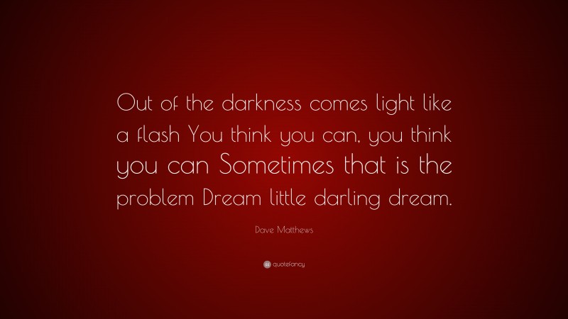 Dave Matthews Quote: “Out of the darkness comes light like a flash You think you can, you think you can Sometimes that is the problem Dream little darling dream.”