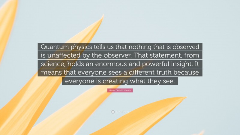Neale Donald Walsch Quote: “Quantum physics tells us that nothing that is observed is unaffected by the observer. That statement, from science, holds an enormous and powerful insight. It means that everyone sees a different truth because everyone is creating what they see.”