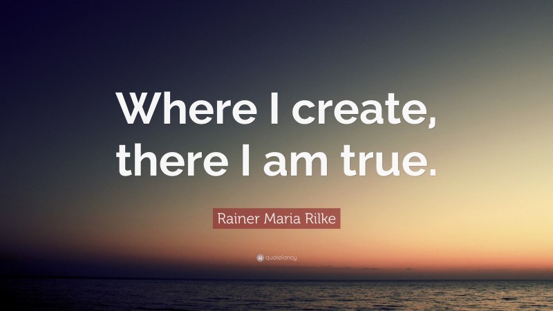 Rainer Maria Rilke Quote: “Where I create, there I am true.”