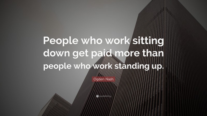 Ogden Nash Quote: “People who work sitting down get paid more than people who work standing up.”
