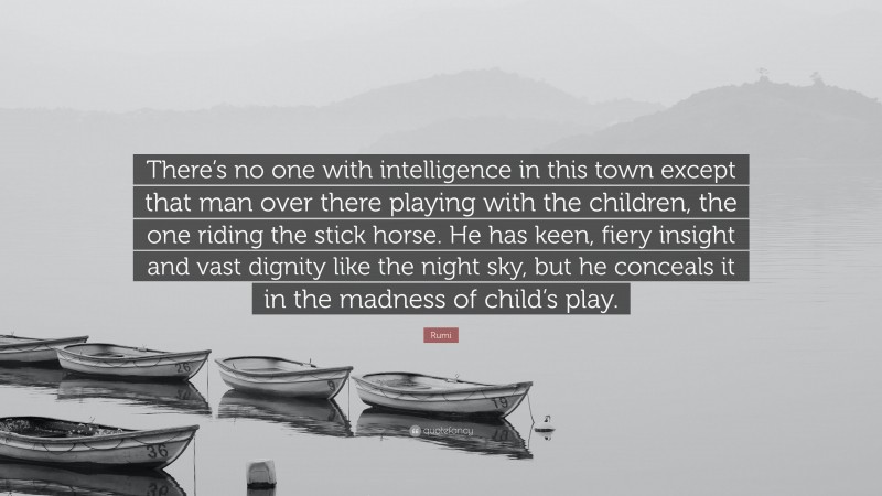 Rumi Quote: “There’s no one with intelligence in this town except that man over there playing with the children, the one riding the stick horse. He has keen, fiery insight and vast dignity like the night sky, but he conceals it in the madness of child’s play.”