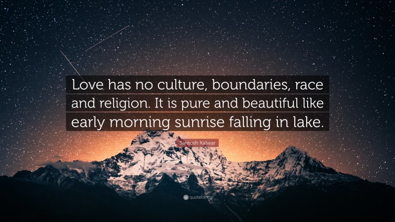 Santosh Kalwar Quote: “Love has no culture, boundaries, race and religion. It is pure and beautiful like early morning sunrise falling in lake.”