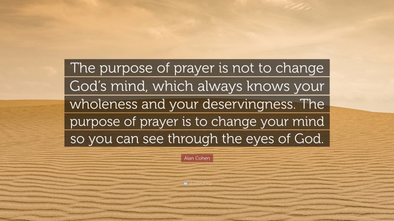 Alan Cohen Quote: “The purpose of prayer is not to change God’s mind, which always knows your wholeness and your deservingness. The purpose of prayer is to change your mind so you can see through the eyes of God.”