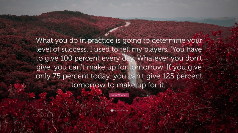 John Wooden Quote: “What you do in practice is going to determine your level of success. I used to tell my players, ‘You have to give 100 percent every day. Whatever you don’t give, you can’t make up for tomorrow. If you give only 75 percent today, you can’t give 125 percent tomorrow to make up for it.’”