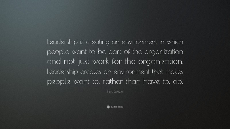 Horst Schulze Quote: “Leadership is creating an environment in which people want to be part of the organization and not just work for the organization. Leadership creates an environment that makes people want to, rather than have to, do.”