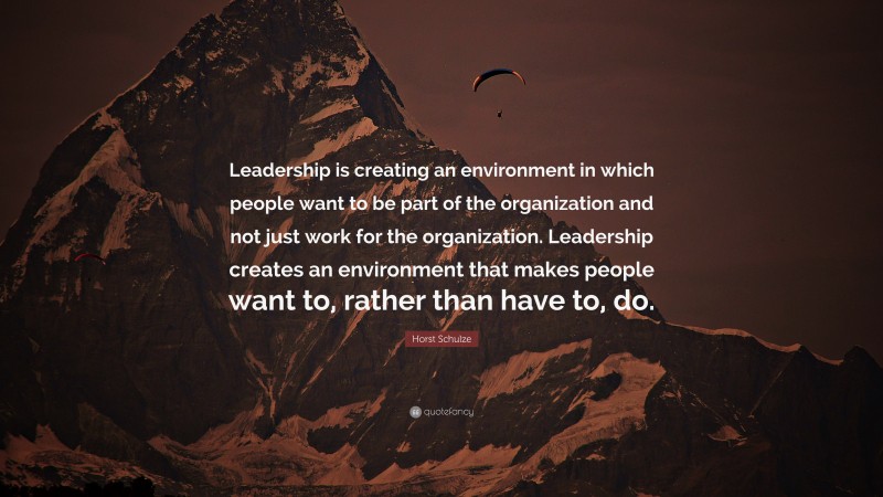 Horst Schulze Quote: “Leadership is creating an environment in which people want to be part of the organization and not just work for the organization. Leadership creates an environment that makes people want to, rather than have to, do.”
