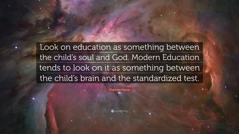 Charlotte Mason Quote: “Look on education as something between the child’s soul and God. Modern Education tends to look on it as something between the child’s brain and the standardized test.”