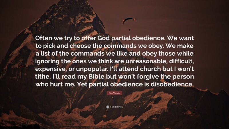 Rick Warren Quote: “Often we try to offer God partial obedience. We want to pick and choose the commands we obey. We make a list of the commands we like and obey those while ignoring the ones we think are unreasonable, difficult, expensive, or unpopular. I’ll attend church but I won’t tithe. I’ll read my Bible but won’t forgive the person who hurt me. Yet partial obedience is disobedience.”