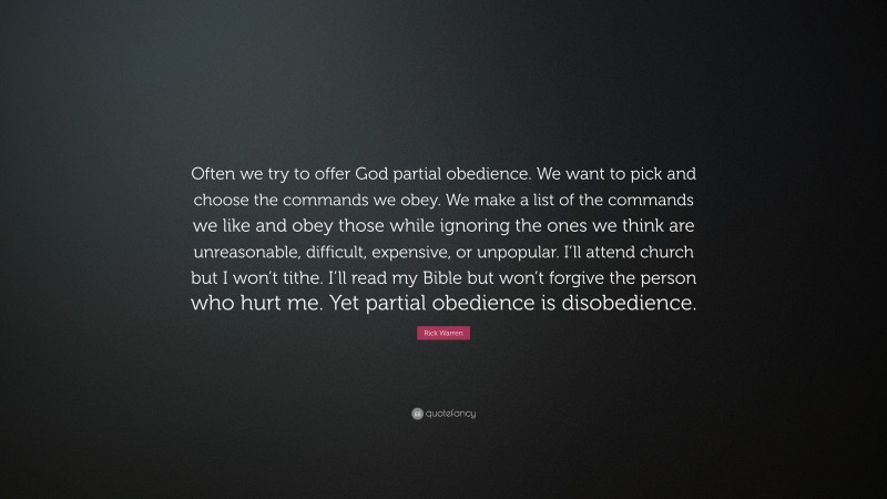 Rick Warren Quote: “Often we try to offer God partial obedience. We want to pick and choose the commands we obey. We make a list of the commands we like and obey those while ignoring the ones we think are unreasonable, difficult, expensive, or unpopular. I’ll attend church but I won’t tithe. I’ll read my Bible but won’t forgive the person who hurt me. Yet partial obedience is disobedience.”