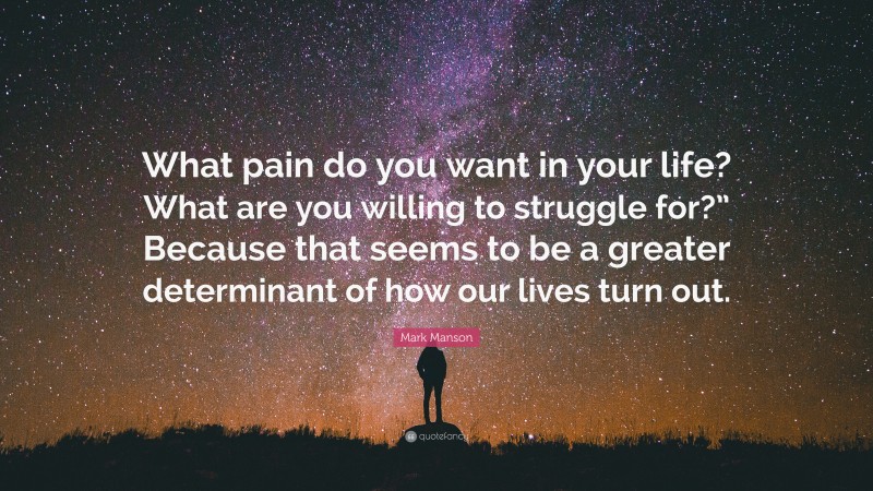 Mark Manson Quote: “What pain do you want in your life? What are you willing to struggle for?” Because that seems to be a greater determinant of how our lives turn out.”