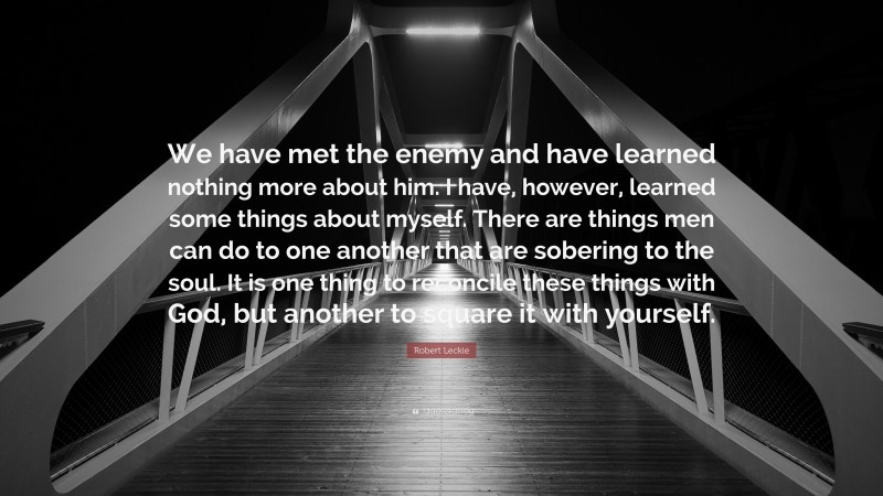 Robert Leckie Quote: “We have met the enemy and have learned nothing more about him. I have, however, learned some things about myself. There are things men can do to one another that are sobering to the soul. It is one thing to reconcile these things with God, but another to square it with yourself.”