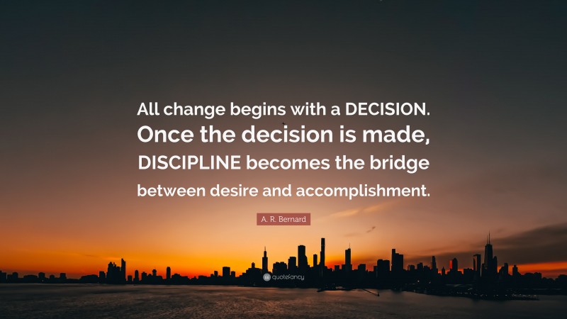 A. R. Bernard Quote: “All change begins with a DECISION. Once the decision is made, DISCIPLINE becomes the bridge between desire and accomplishment.”