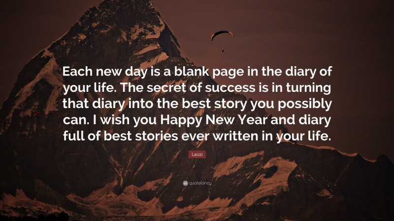 Laozi Quote: “Each new day is a blank page in the diary of your life. The secret of success is in turning that diary into the best story you possibly can. I wish you Happy New Year and diary full of best stories ever written in your life.”