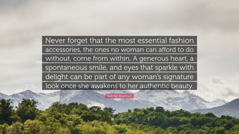 Sarah Ban Breathnach Quote: “Never forget that the most essential fashion accessories, the ones no woman can afford to do without, come from within. A generous heart, a spontaneous smile, and eyes that sparkle with delight can be part of any woman’s signature look once she awakens to her authentic beauty.”