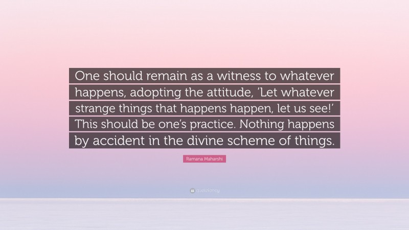 Ramana Maharshi Quote: “One should remain as a witness to whatever happens, adopting the attitude, ‘Let whatever strange things that happens happen, let us see!’ This should be one’s practice. Nothing happens by accident in the divine scheme of things.”