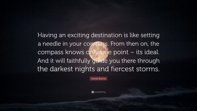 Daniel Boone Quote: “Having an exciting destination is like setting a needle in your compass. From then on, the compass knows only one point – its ideal. And it will faithfully guide you there through the darkest nights and fiercest storms.”