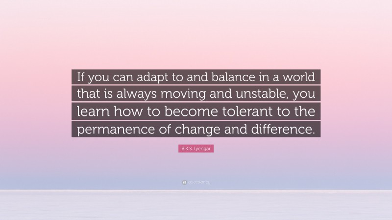 B.K.S. Iyengar Quote: “If you can adapt to and balance in a world that is always moving and unstable, you learn how to become tolerant to the permanence of change and difference.”