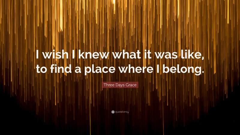 Three Days Grace Quote: “I wish I knew what it was like, to find a place where I belong.”