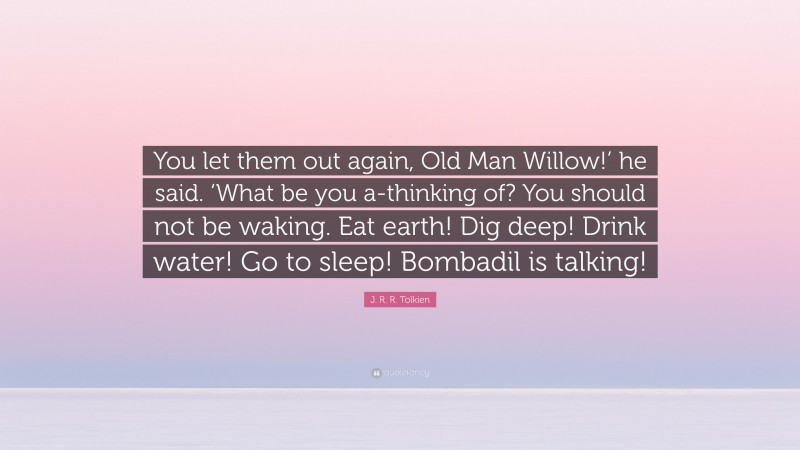 J. R. R. Tolkien Quote: “You let them out again, Old Man Willow!’ he said. ‘What be you a-thinking of? You should not be waking. Eat earth! Dig deep! Drink water! Go to sleep! Bombadil is talking!”