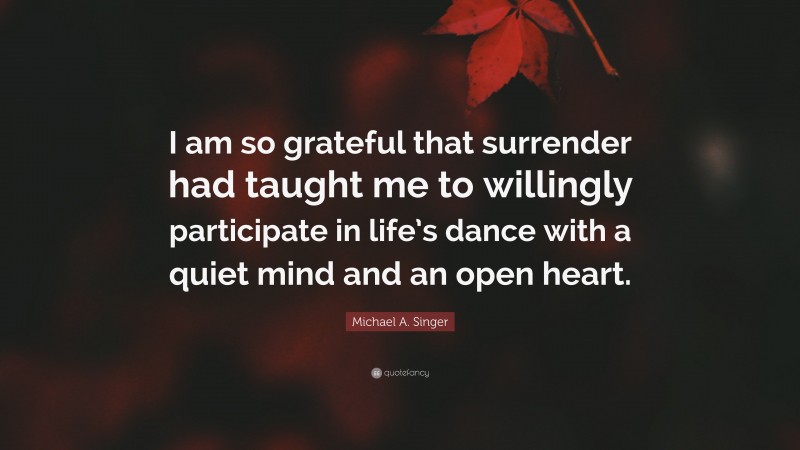 Michael A. Singer Quote: “I am so grateful that surrender had taught me to willingly participate in life’s dance with a quiet mind and an open heart.”