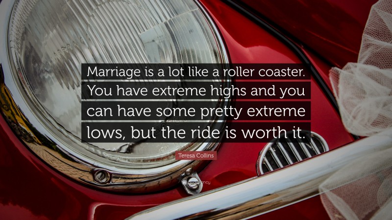 Teresa Collins Quote: “Marriage is a lot like a roller coaster. You have extreme highs and you can have some pretty extreme lows, but the ride is worth it.”