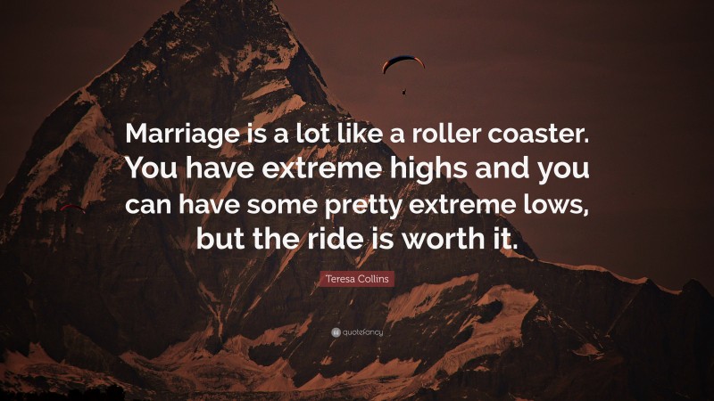 Teresa Collins Quote: “Marriage is a lot like a roller coaster. You have extreme highs and you can have some pretty extreme lows, but the ride is worth it.”
