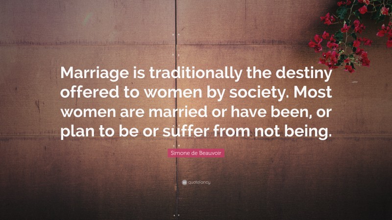 Simone de Beauvoir Quote: “Marriage is traditionally the destiny offered to women by society. Most women are married or have been, or plan to be or suffer from not being.”