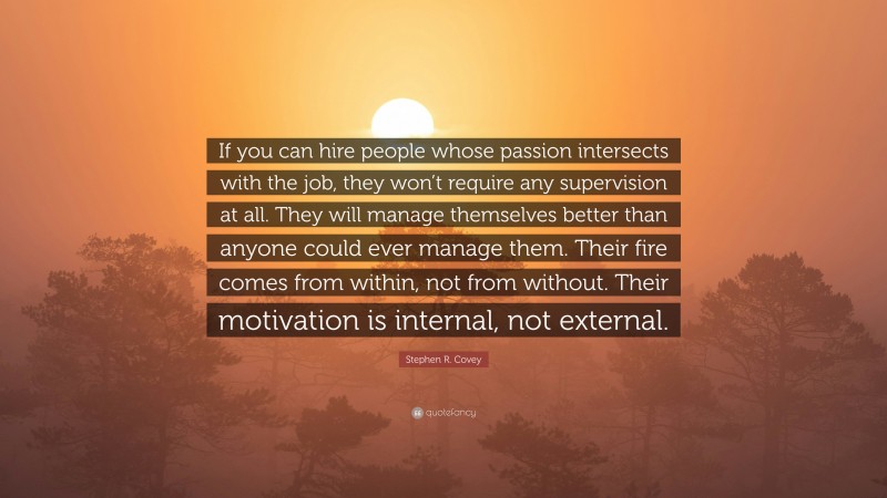 Stephen R. Covey Quote: “If you can hire people whose passion intersects with the job, they won’t require any supervision at all. They will manage themselves better than anyone could ever manage them. Their fire comes from within, not from without. Their motivation is internal, not external.”