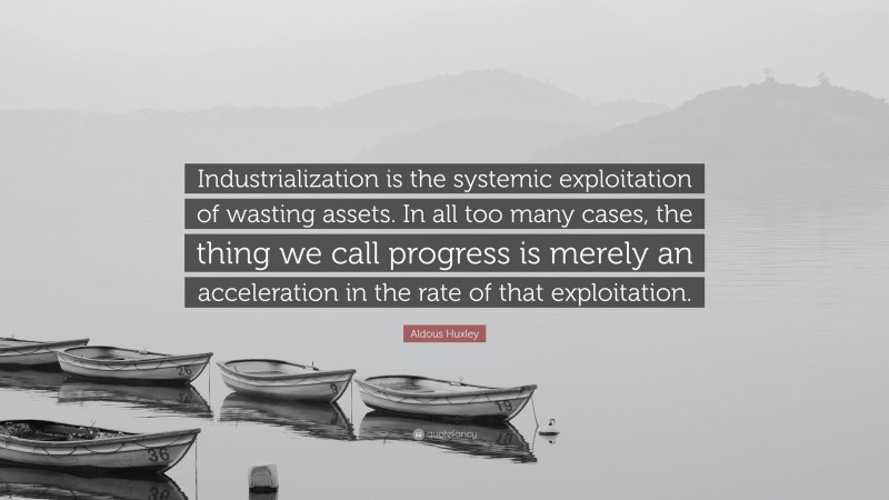 Aldous Huxley Quote: “Industrialization is the systemic exploitation of wasting assets. In all too many cases, the thing we call progress is merely an acceleration in the rate of that exploitation.”