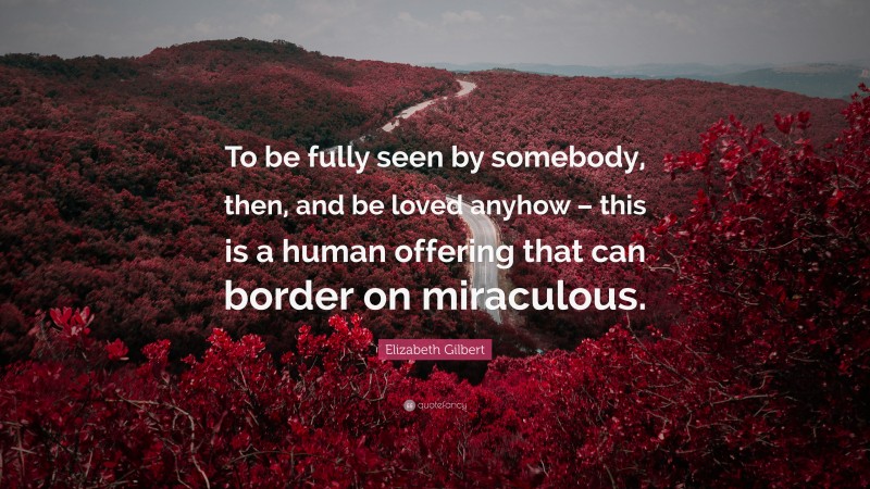 Elizabeth Gilbert Quote: “To be fully seen by somebody, then, and be loved anyhow – this is a human offering that can border on miraculous.”