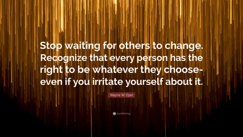 Wayne W. Dyer Quote: “Stop waiting for others to change. Recognize that every person has the right to be whatever they choose-even if you irritate yourself about it.”