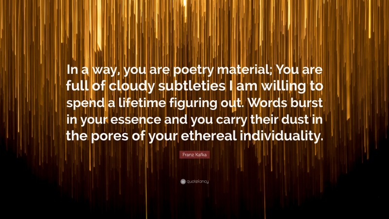 Franz Kafka Quote: “In a way, you are poetry material; You are full of cloudy subtleties I am willing to spend a lifetime figuring out. Words burst in your essence and you carry their dust in the pores of your ethereal individuality.”