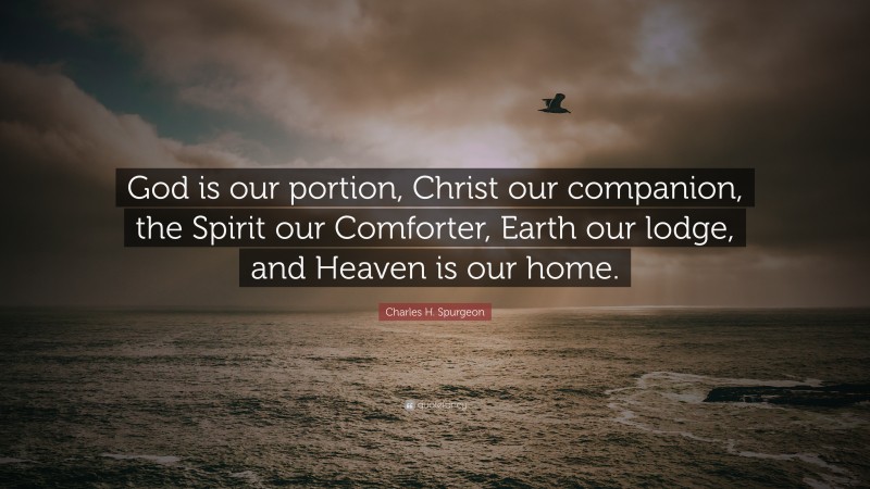 Charles H. Spurgeon Quote: “God is our portion, Christ our companion, the Spirit our Comforter, Earth our lodge, and Heaven is our home.”