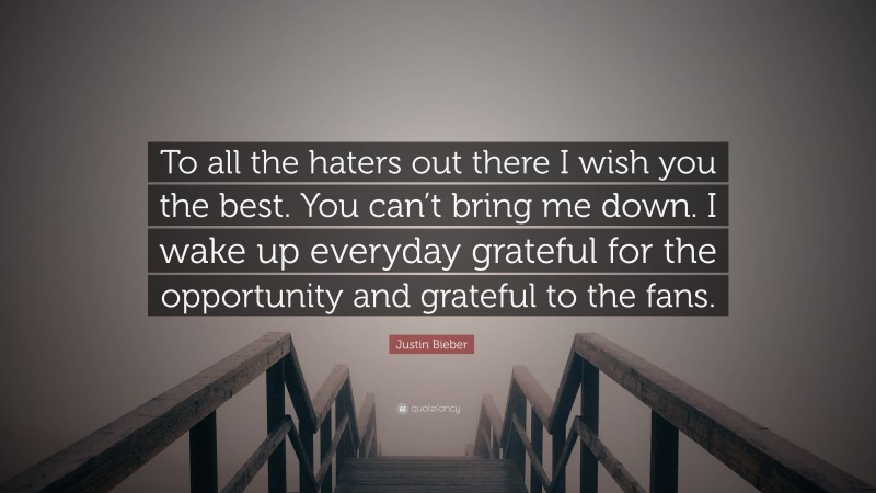 Justin Bieber Quote: “To all the haters out there I wish you the best. You can’t bring me down. I wake up everyday grateful for the opportunity and grateful to the fans.”