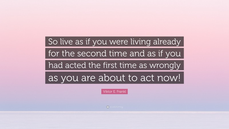 Viktor E. Frankl Quote: “So live as if you were living already for the second time and as if you had acted the first time as wrongly as you are about to act now!”