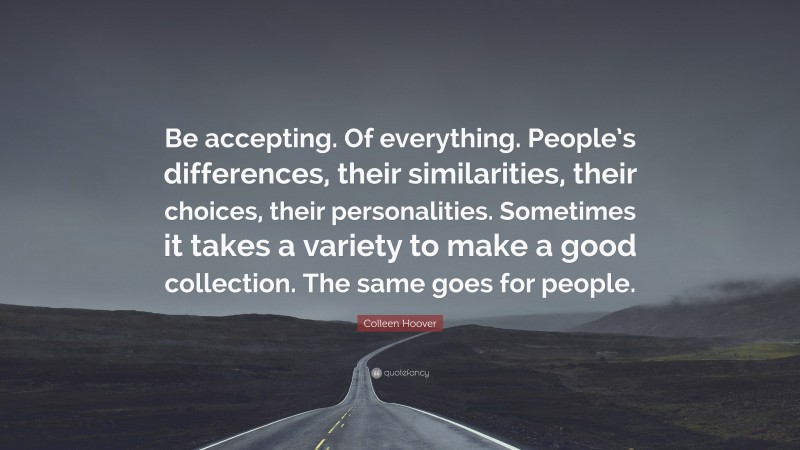 Colleen Hoover Quote: “Be accepting. Of everything. People’s differences, their similarities, their choices, their personalities. Sometimes it takes a variety to make a good collection. The same goes for people.”