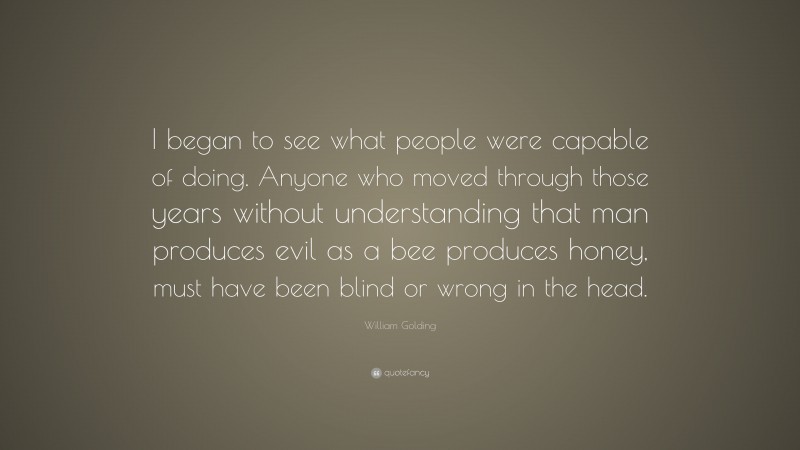 William Golding Quote: “I began to see what people were capable of doing. Anyone who moved through those years without understanding that man produces evil as a bee produces honey, must have been blind or wrong in the head.”