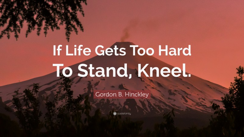 Gordon B. Hinckley Quote: “If Life Gets Too Hard To Stand, Kneel.”